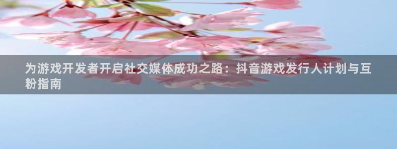 新宝gg平台注册：为游戏开发者开启社交媒体成功之路：抖音游戏发行人计划与互
粉指南